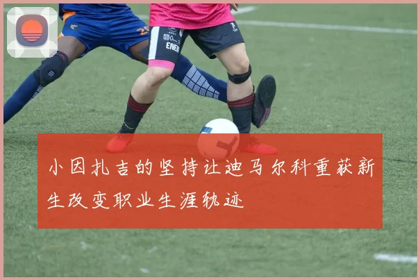 小因扎吉的坚持让迪马尔科重获新生改变职业生涯轨迹